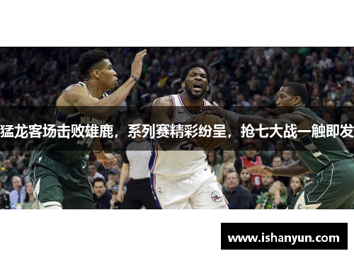 猛龙客场击败雄鹿，系列赛精彩纷呈，抢七大战一触即发
