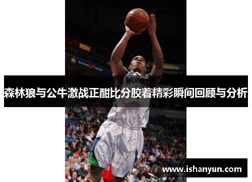 森林狼与公牛激战正酣比分胶着精彩瞬间回顾与分析