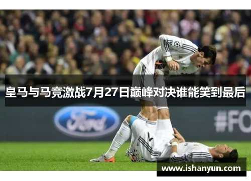 皇马与马竞激战7月27日巅峰对决谁能笑到最后
