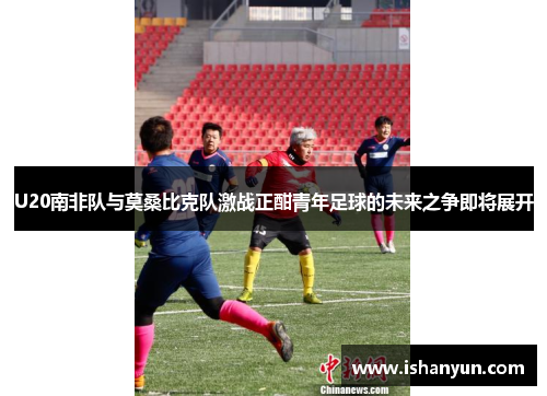 U20南非队与莫桑比克队激战正酣青年足球的未来之争即将展开