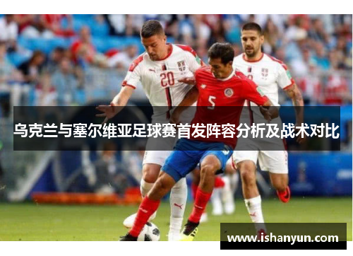 乌克兰与塞尔维亚足球赛首发阵容分析及战术对比