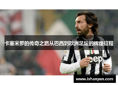 卡塞米罗的传奇之路从巴西到欧洲足坛的辉煌征程