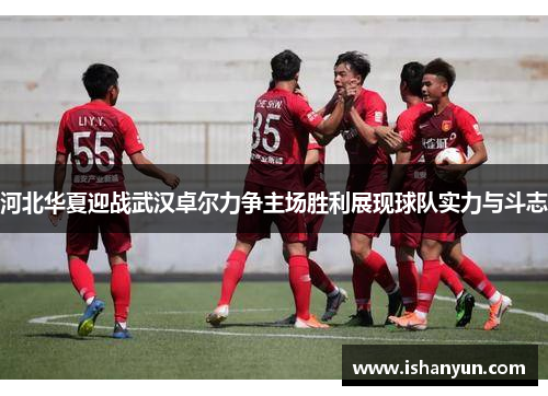 河北华夏迎战武汉卓尔力争主场胜利展现球队实力与斗志